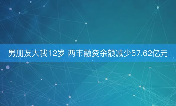 男朋友大我12岁 两市融资余额减少57.62亿元