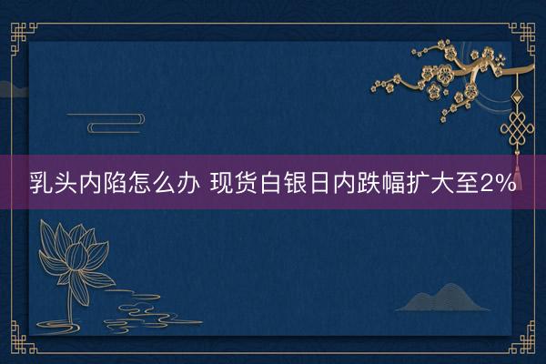 乳头内陷怎么办 现货白银日内跌幅扩大至2%