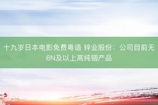 十九岁日本电影免费粤语 锌业股份：公司目前无6N及以上高纯铟产品