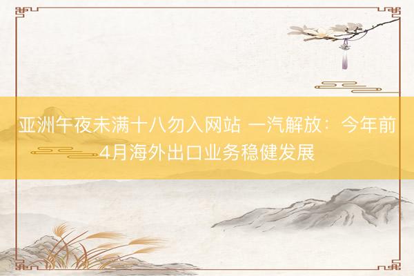 亚洲午夜未满十八勿入网站 一汽解放：今年前4月海外出口业务稳健发展
