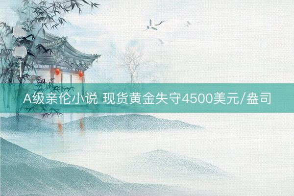 A级亲伦小说 现货黄金失守4500美元/盎司