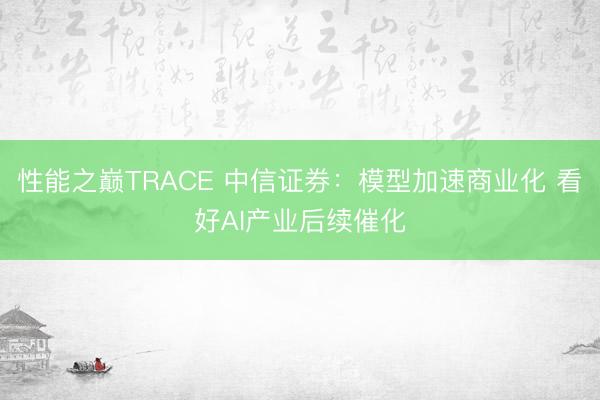 性能之巅TRACE 中信证券：模型加速商业化 看好AI产业后续催化