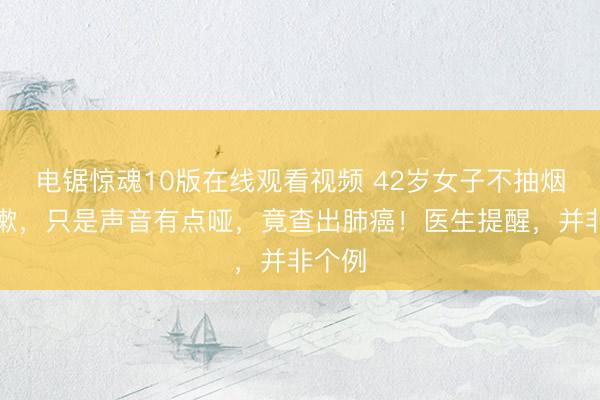 电锯惊魂10版在线观看视频 42岁女子不抽烟不咳嗽，只是声音有点哑，竟查出肺癌！医生提醒，并非个例