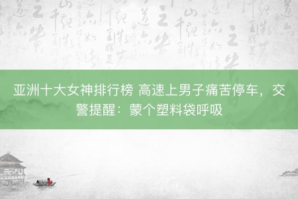 亚洲十大女神排行榜 高速上男子痛苦停车，交警提醒：蒙个塑料袋呼吸