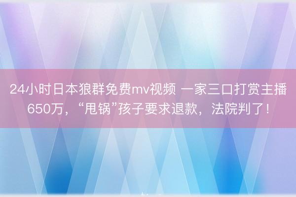 24小时日本狼群免费mv视频 一家三口打赏主播650万，“甩锅”孩子要求退款，法院判了！