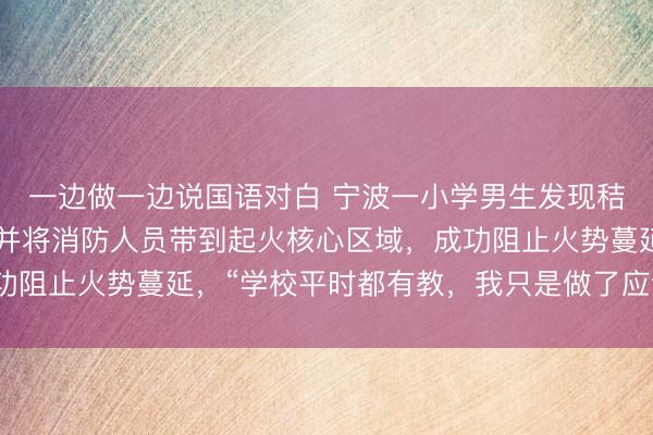 一边做一边说国语对白 宁波一小学男生发现秸秆堆着火果断报警，并将消防人员带到起火核心区域，成功阻止火势蔓延，“学校平时都有教，我只是做了应该做的！”