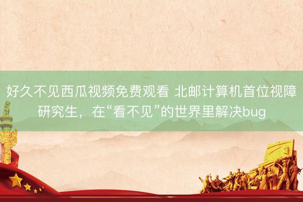 好久不见西瓜视频免费观看 北邮计算机首位视障研究生，在“看不见”的世界里解决bug