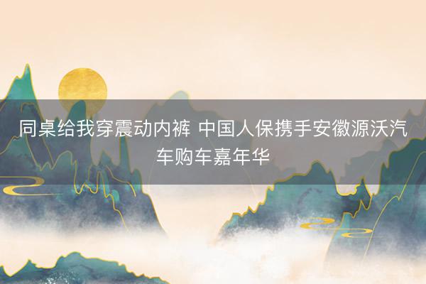 同桌给我穿震动内裤 中国人保携手安徽源沃汽车购车嘉年华