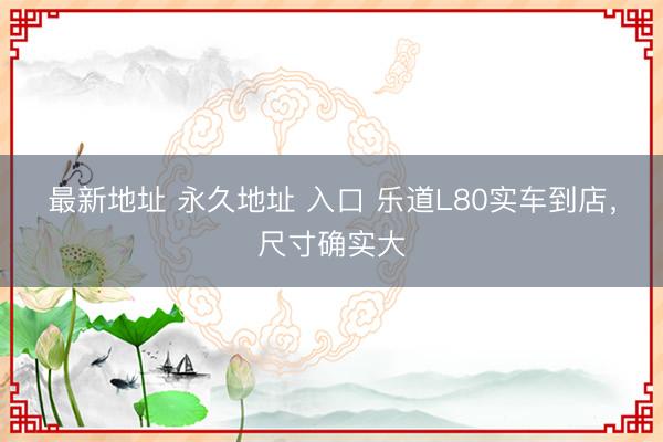 最新地址 永久地址 入口 乐道L80实车到店，尺寸确实大