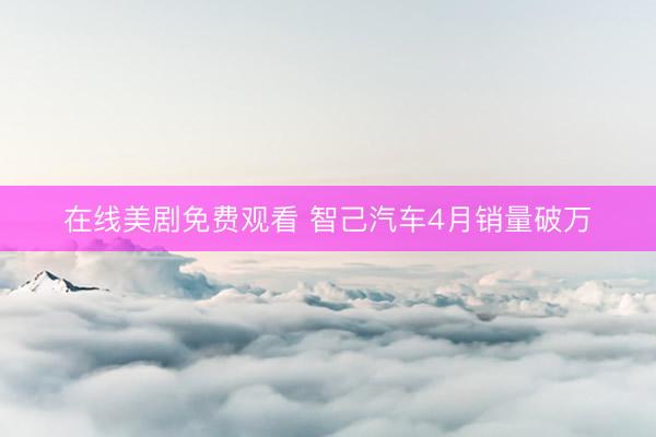 在线美剧免费观看 智己汽车4月销量破万