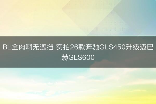 BL全肉啊无遮挡 实拍26款奔驰GLS450升级迈巴赫GLS600