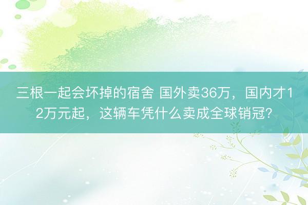 三根一起会坏掉的宿舍 国外卖36万，国内才12万元起，这辆车凭什么卖成全球销冠？