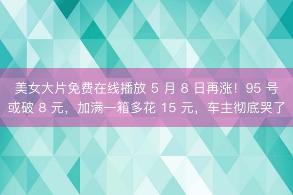 美女大片免费在线播放 5 月 8 日再涨！95 号或破 8 元，加满一箱多花 15 元，车主彻底哭了