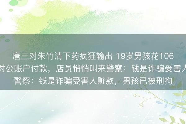 唐三对朱竹清下药疯狂输出 19岁男孩花106万元买金条,坚持用对公账户付款,店员悄悄叫来警察:钱是诈骗受害人赃款,男孩已被刑拘