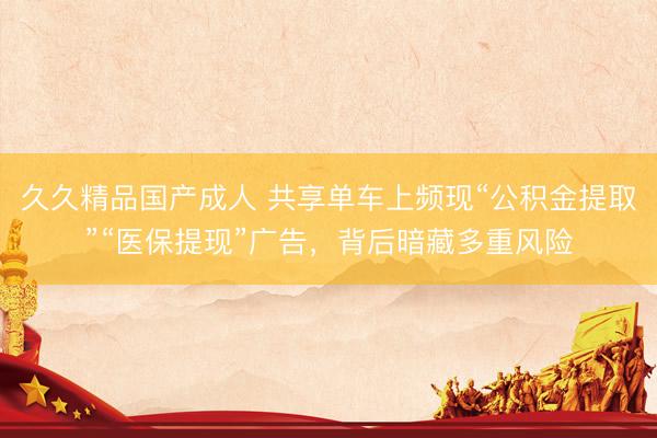 久久精品国产成人 共享单车上频现“公积金提取”“医保提现”广告,背后暗藏多重风险