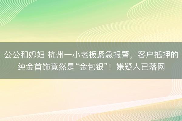 公公和媳妇 杭州一小老板紧急报警，客户抵押的纯金首饰竟然是“金包银”！嫌疑人已落网
