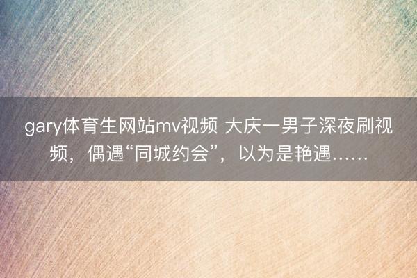 gary体育生网站mv视频 大庆一男子深夜刷视频，偶遇“同城约会”，以为是艳遇……