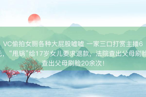 VC偷拍女厕各种大屁股嘘嘘 一家三口打赏主播650多万元，“甩锅”给17岁女儿要求退款，法院查出父母刷脸20余次！