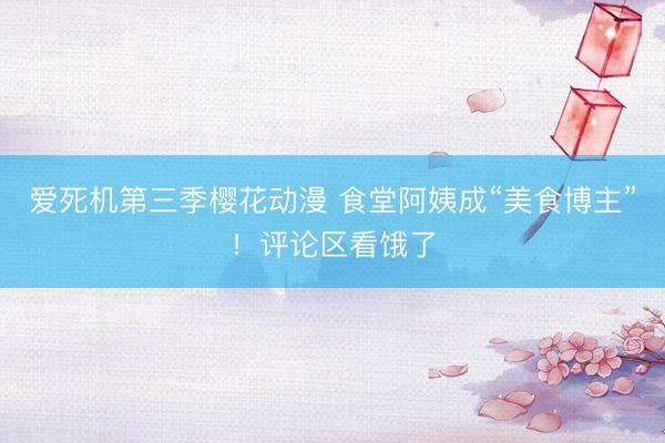 爱死机第三季樱花动漫 食堂阿姨成“美食博主”!评论区看饿了
