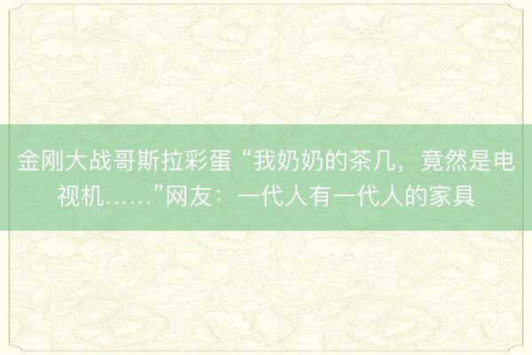 金刚大战哥斯拉彩蛋 “我奶奶的茶几，竟然是电视机……”网友：一代人有一代人的家具
