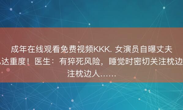 成年在线观看免费视频KKK. 女演员自曝丈夫病情已达重度！医生：有猝死风险，睡觉时密切关注枕边人……