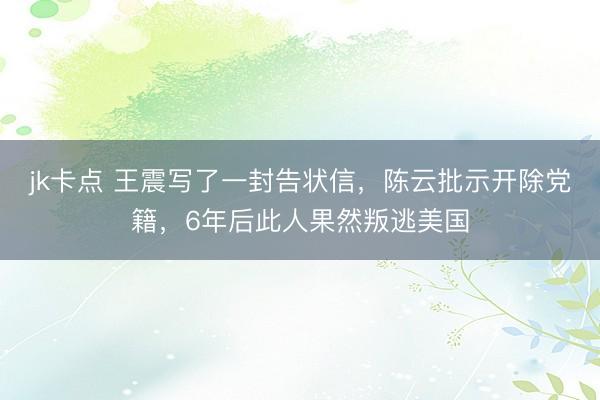 jk卡点 王震写了一封告状信，陈云批示开除党籍，6年后此人果然叛逃美国