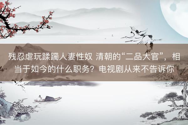 残忍虐玩蹂躏人妻性奴 清朝的“二品大官”，相当于如今的什么职务？电视剧从来不告诉你