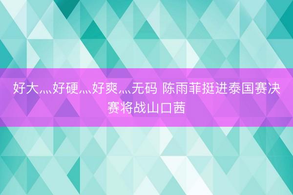 好大灬好硬灬好爽灬无码 陈雨菲挺进泰国赛决赛将战山口茜