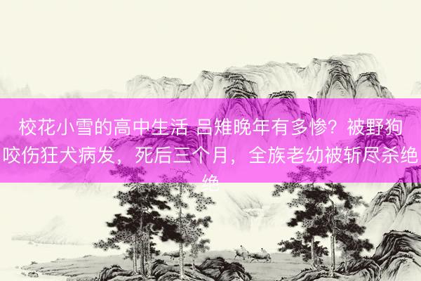 校花小雪的高中生活 吕雉晚年有多惨？被野狗咬伤狂犬病发，死后三个月，全族老幼被斩尽杀绝