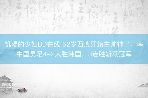饥渴的少妇BD在线 52岁西班牙籍主帅神了：率中国男足4-2大胜韩国，3连胜斩获冠军