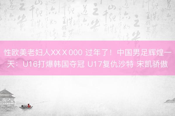 性欧美老妇人XXⅩ000 过年了！中国男足辉煌一天：U16打爆韩国夺冠 U17复仇沙特 宋凯骄傲