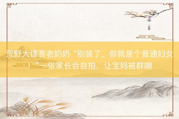 荒野大镖客老奶奶 “别装了，你就是个普通妇女！”一张家长会自拍，让宝妈被群嘲