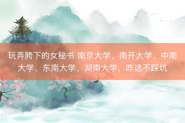 玩弄胯下的女秘书 南京大学、南开大学、中南大学、东南大学、湖南大学,咋选不踩坑