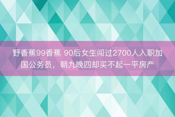 野香蕉99香蕉 90后女生闯过2700人入职加国公务员，朝九晚四却买不起一平房产