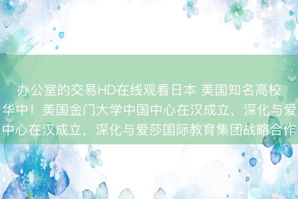 办公室的交易HD在线观看日本 美国知名高校在华运营中心首次落户华中！美国金门大学中国中心在汉成立，深化与爱莎国际教育集团战略合作