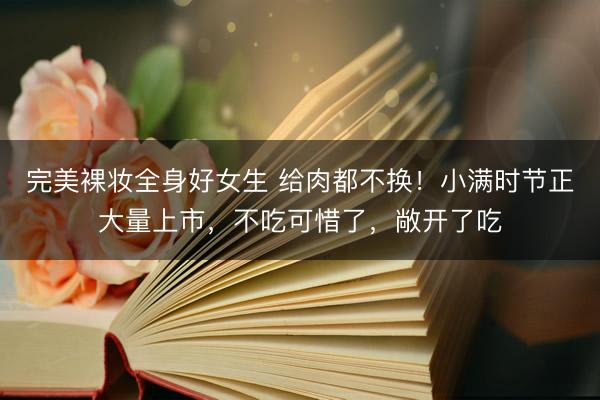 完美裸妆全身好女生 给肉都不换！小满时节正大量上市，不吃可惜了，敞开了吃