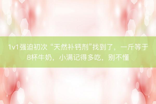 1v1强迫初次 “天然补钙剂”找到了，一斤等于8杯牛奶，小满记得多吃，别不懂