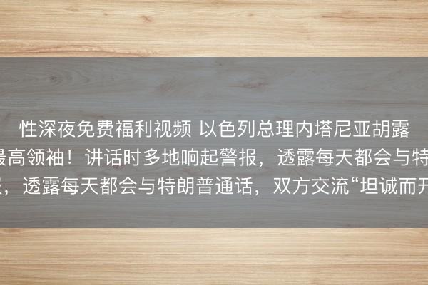 性深夜免费福利视频 以色列总理内塔尼亚胡露面，威胁刺杀伊朗新最高领袖！讲话时多地响起警报，透露每天都会与特朗普通话，双方交流“坦诚而开放”