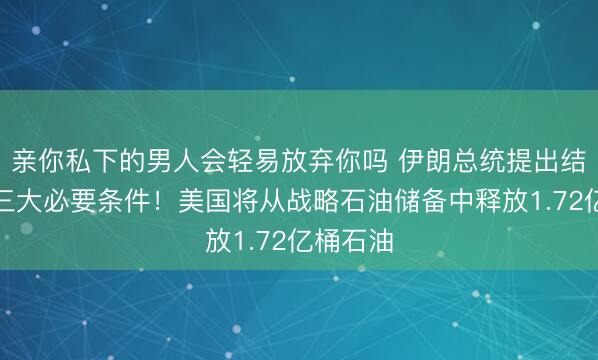 亲你私下的男人会轻易放弃你吗 伊朗总统提出结束战争三大必要条件！美国将从战略石油储备中释放1.72亿桶石油