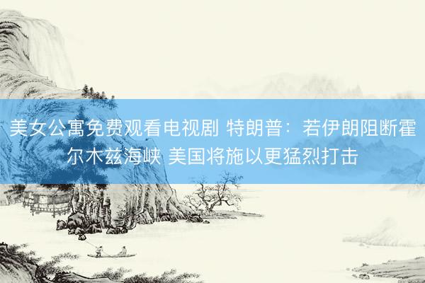 美女公寓免费观看电视剧 特朗普：若伊朗阻断霍尔木兹海峡 美国将施以更猛烈打击