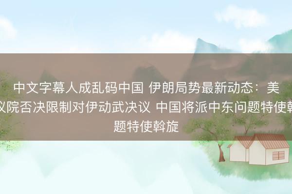 中文字幕人成乱码中国 伊朗局势最新动态：美参议院否决限制对伊动武决议 中国将派中东问题特使斡旋