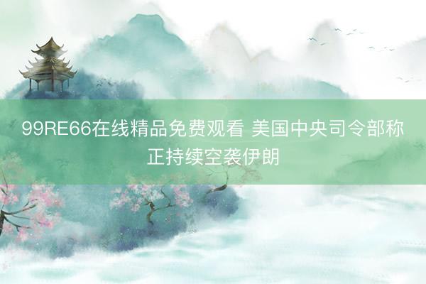 99RE66在线精品免费观看 美国中央司令部称正持续空袭伊朗