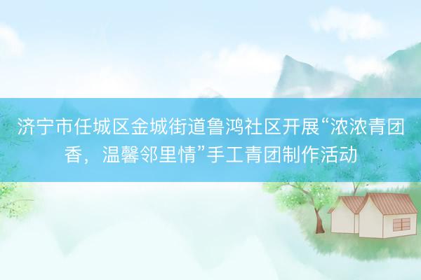 济宁市任城区金城街道鲁鸿社区开展“浓浓青团香，温馨邻里情”手工青团制作活动