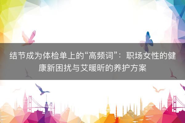 结节成为体检单上的“高频词”：职场女性的健康新困扰与艾暖昕的养护方案
