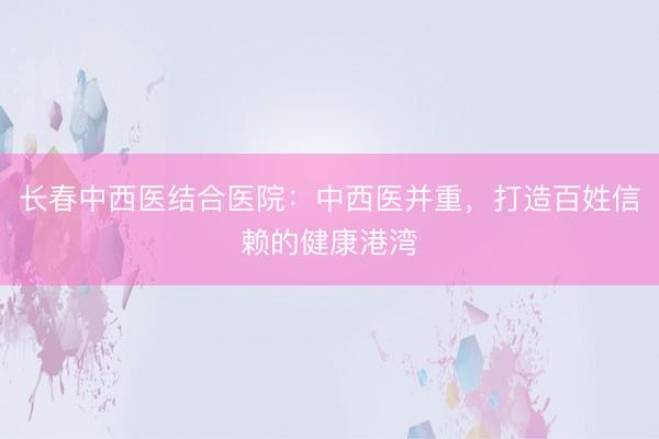 长春中西医结合医院:中西医并重,打造百姓信赖的健康港湾