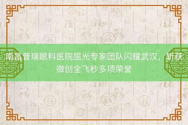 南昌普瑞眼科医院屈光专家团队闪耀武汉,斩获微创全飞秒多项荣誉