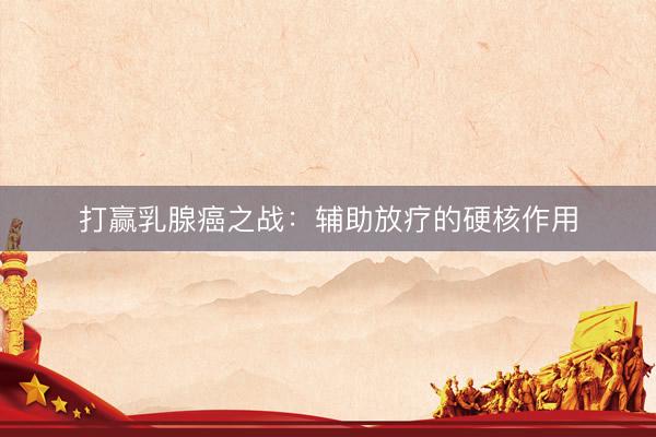 打赢乳腺癌之战:辅助放疗的硬核作用