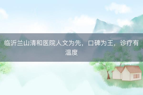 临沂兰山清和医院人文为先，口碑为王，诊疗有温度