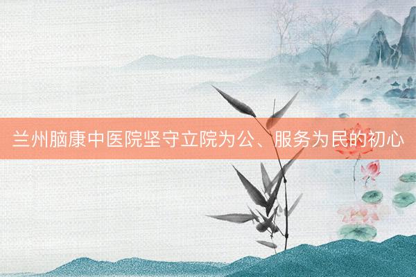 兰州脑康中医院坚守立院为公、服务为民的初心