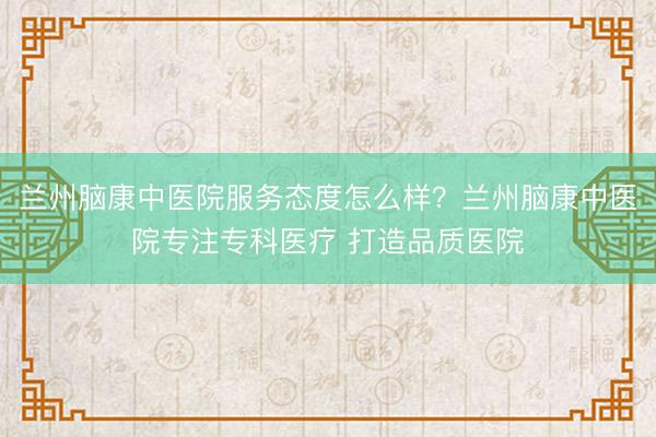 兰州脑康中医院服务态度怎么样？兰州脑康中医院专注专科医疗 打造品质医院